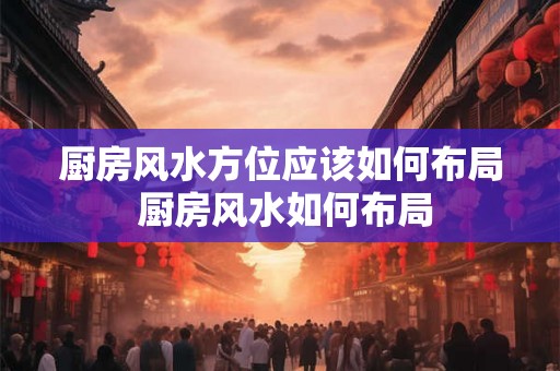 厨房风水方位应该如何布局 厨房风水如何布局 厨房风水方位应该如何布局 厨房风水如何布局