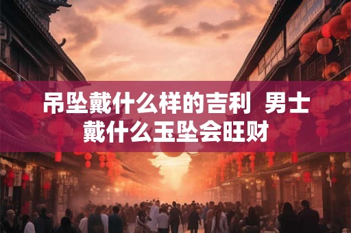 吊坠戴什么样的吉利  男士戴什么玉坠会旺财