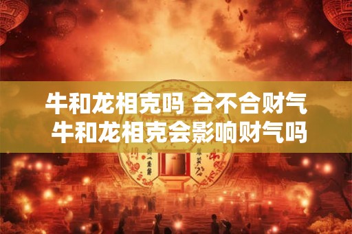 牛和龙相克吗 合不合财气 牛和龙相克会影响财气吗