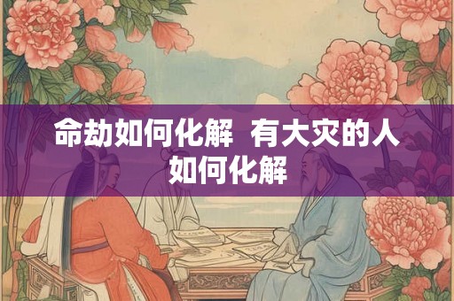 命劫如何化解  有大灾的人如何化解
