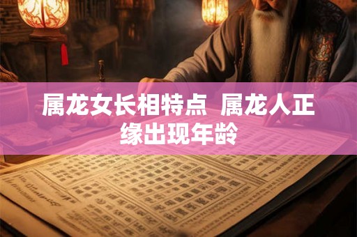 属龙女长相特点  属龙人正缘出现年龄