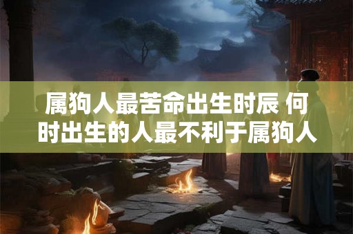 属狗人最苦命出生时辰 何时出生的人最不利于属狗人 属狗人最苦命出生时辰 何时出生的人最不利于属狗人