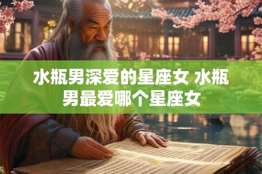 水瓶男深爱的星座女 水瓶男最爱哪个星座女