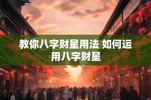 教你八字财星用法 如何运用八字财星 教你八字财星用法 如何运用八字财星