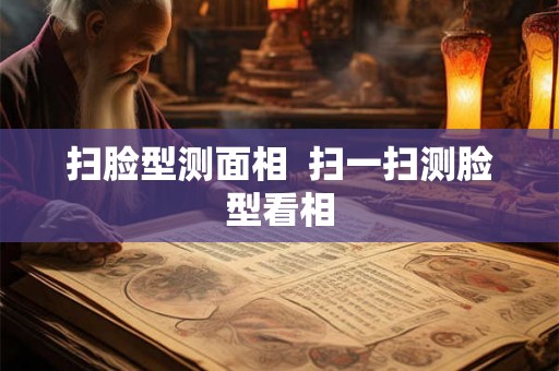 扫脸型测面相 扫一扫测脸型看相 扫脸型测面相 扫一扫测脸型看相