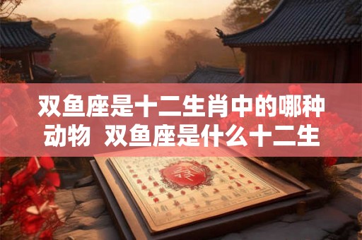 双鱼座是十二生肖中的哪种动物 双鱼座是什么十二生肖 双鱼座是十二生肖中的哪种动物 双鱼座是什么十二生肖