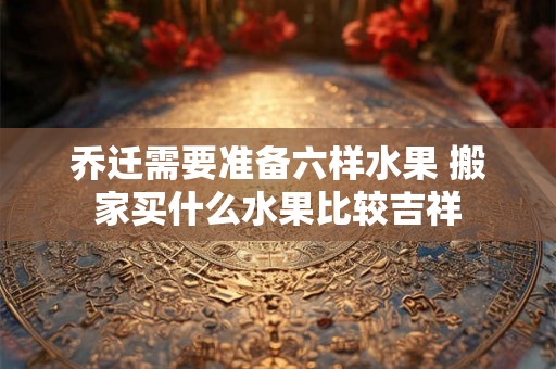 乔迁需要准备六样水果 搬家买什么水果比较吉祥