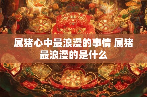 属猪心中最浪漫的事情 属猪最浪漫的是什么