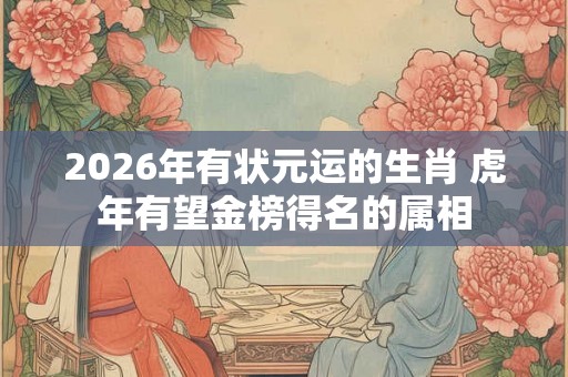 2026年有状元运的生肖 虎年有望金榜得名的属相