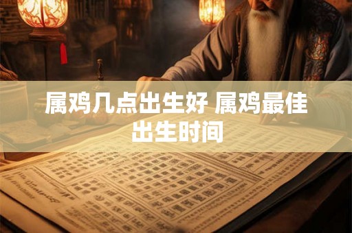 属鸡几点出生好 属鸡最佳出生时间 属鸡几点出生好 属鸡最佳出生时间