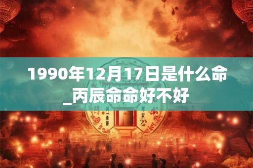 1990年12月17日是什么命_丙辰命命好不好