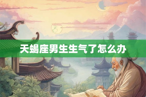 天蝎座男生生气了怎么办 天蝎座男生生气了怎么办