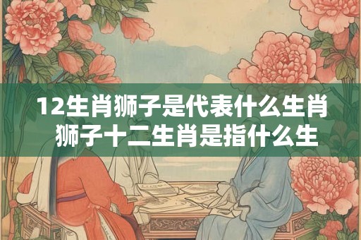 12生肖狮子是代表什么生肖  狮子十二生肖是指什么生肖