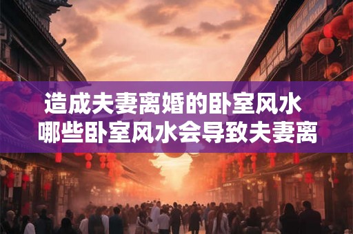 造成夫妻离婚的卧室风水 哪些卧室风水会导致夫妻离婚