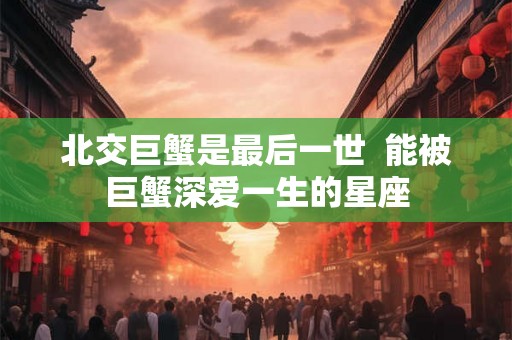 北交巨蟹是最后一世  能被巨蟹深爱一生的星座
