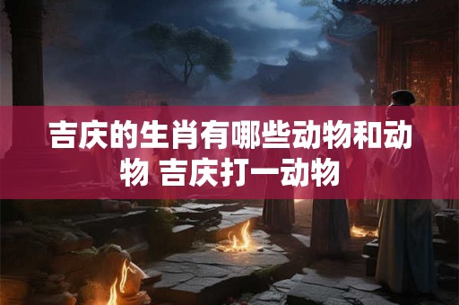 吉庆的生肖有哪些动物和动物 吉庆打一动物