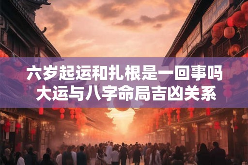 六岁起运和扎根是一回事吗 大运与八字命局吉凶关系 六岁起运和扎根是一回事吗 大运与八字命局吉凶关系
