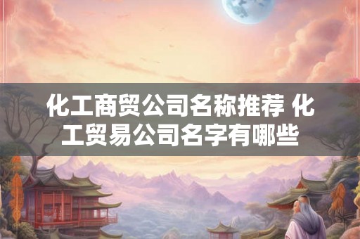 化工商贸公司名称推荐 化工贸易公司名字有哪些