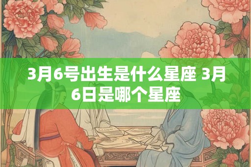 3月6号出生是什么星座 3月6日是哪个星座 3月6号出生是什么星座 3月6日是哪个星座