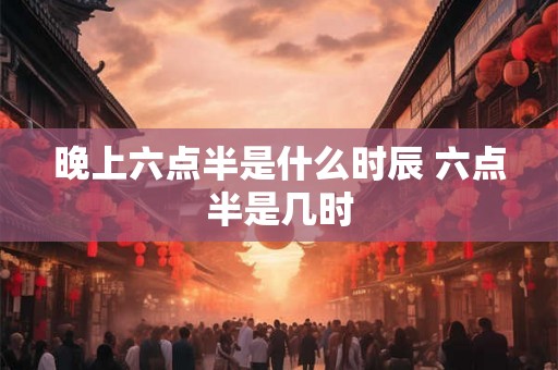 晚上六点半是什么时辰 六点半是几时 晚上六点半是什么时辰 六点半是几时