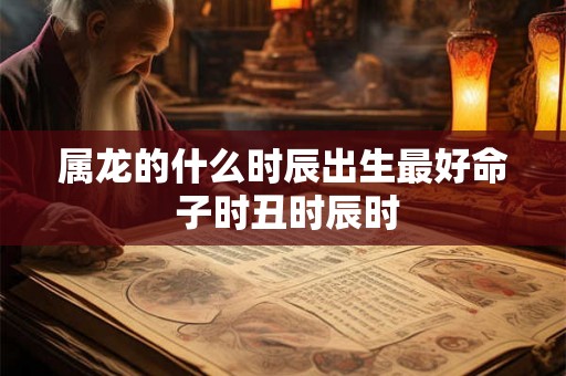 属龙的什么时辰出生最好命 子时丑时辰时
