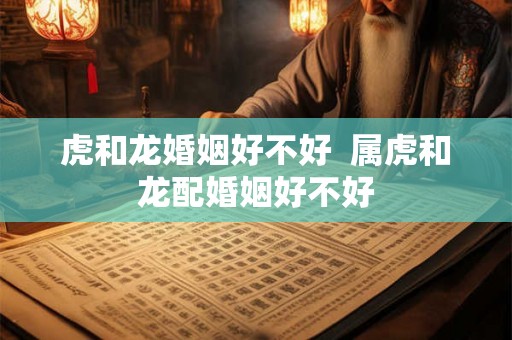 虎和龙婚姻好不好  属虎和龙配婚姻好不好
