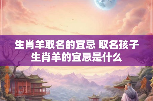 生肖羊取名的宜忌 取名孩子生肖羊的宜忌是什么