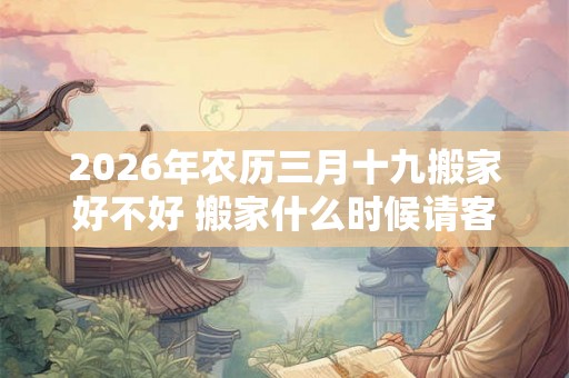 2026年农历三月十九搬家好不好 搬家什么时候请客最好