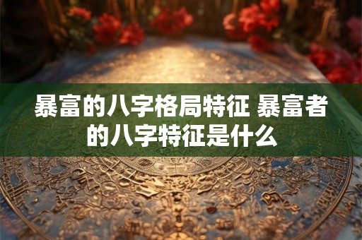 暴富的八字格局特征 暴富者的八字特征是什么 暴富的八字格局特征 暴富者的八字特征是什么
