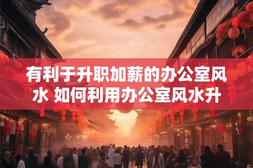有利于升职加薪的办公室风水 如何利用办公室风水升职加薪