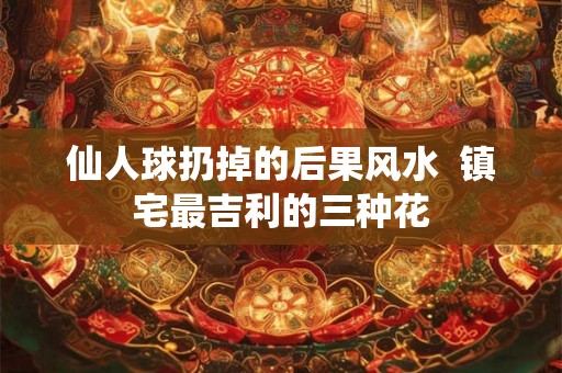 仙人球扔掉的后果风水 镇宅最吉利的三种花 仙人球扔掉的后果风水 镇宅最吉利的三种花
