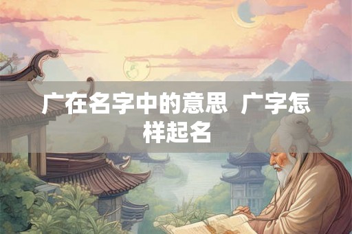 广在名字中的意思  广字怎样起名
