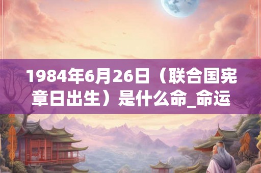 1984年6月26日(联合国宪章日出生)是什么命_命运如何 1984年6月26日(联合国宪章日出生)是什么命_命运如何