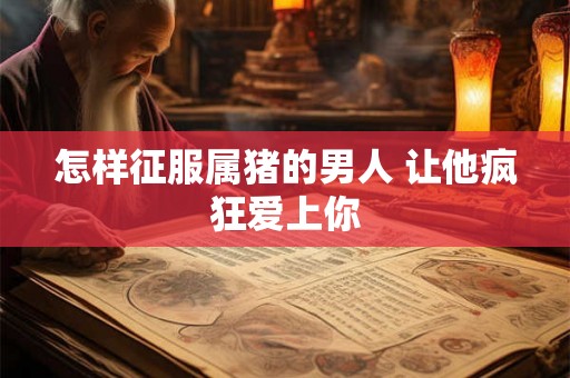 怎样征服属猪的男人 让他疯狂爱上你 怎样征服属猪的男人 让他疯狂爱上你