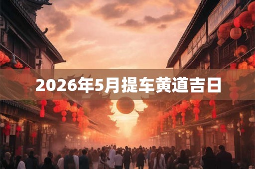 2026年5月提车黄道吉日 2026年5月提车黄道吉日