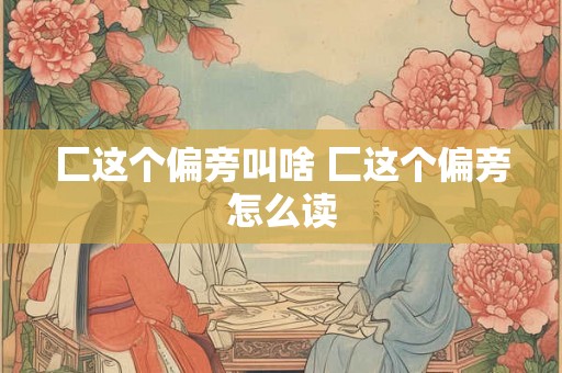 匚这个偏旁叫啥 匚这个偏旁怎么读