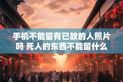 手机不能留有已故的人照片吗 死人的东西不能留什么