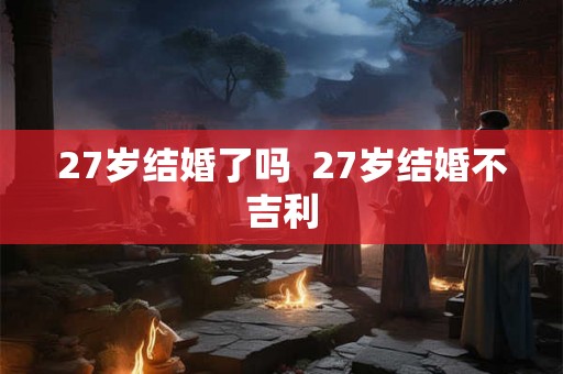 27岁结婚了吗 27岁结婚不吉利 27岁结婚了吗 27岁结婚不吉利