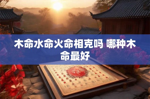 木命水命火命相克吗 哪种木命最好