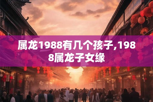 属龙1988有几个孩子,1988属龙子女缘