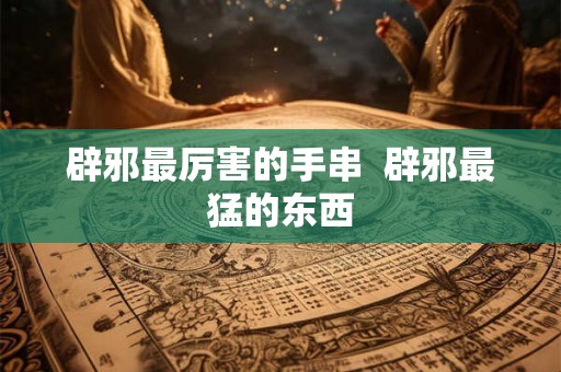 辟邪最厉害的手串  辟邪最猛的东西