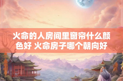 火命的人房间里窗帘什么颜色好 火命房子哪个朝向好