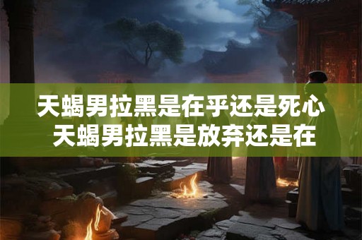天蝎男拉黑是在乎还是死心 天蝎男拉黑是放弃还是在意