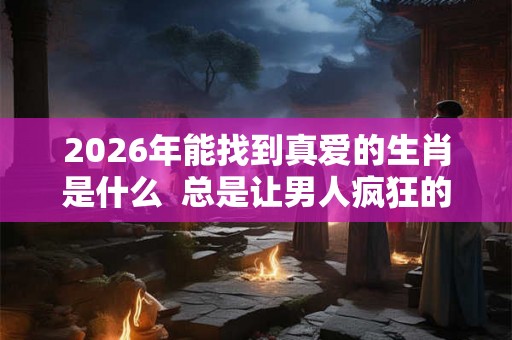 2026年能找到真爱的生肖是什么  总是让男人疯狂的生肖女