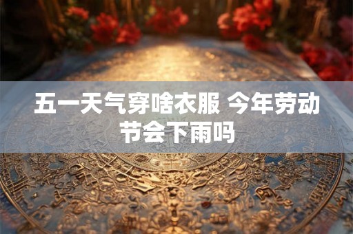 五一天气穿啥衣服 今年劳动节会下雨吗