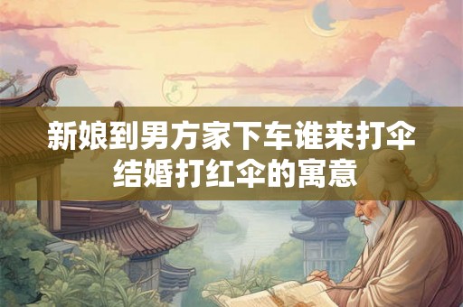 新娘到男方家下车谁来打伞 结婚打红伞的寓意