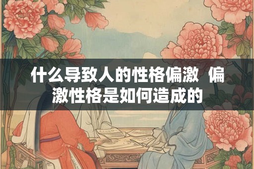 什么导致人的性格偏激  偏激性格是如何造成的