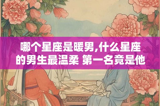 哪个星座是暖男,什么星座的男生最温柔 第一名竟是他
