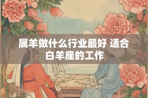 属羊做什么行业最好 适合白羊座的工作 属羊做什么行业最好 适合白羊座的工作