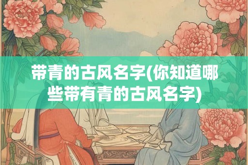 带青的古风名字(你知道哪些带有青的古风名字)
